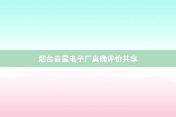 烟台喜星电子厂真确评价共享