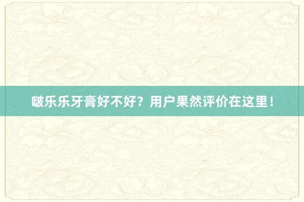 啵乐乐牙膏好不好？用户果然评价在这里！