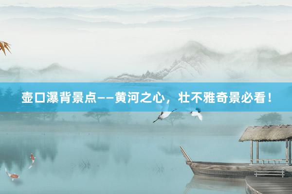 壶口瀑背景点——黄河之心，壮不雅奇景必看！