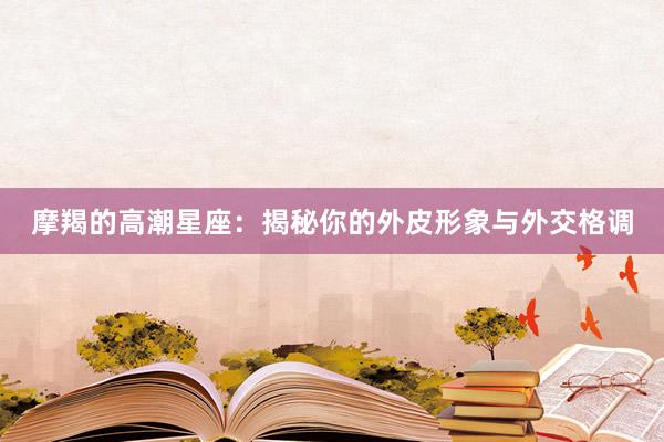 摩羯的高潮星座：揭秘你的外皮形象与外交格调