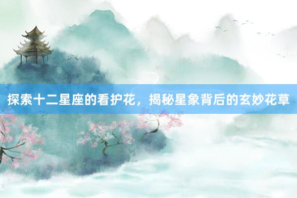 探索十二星座的看护花，揭秘星象背后的玄妙花草
