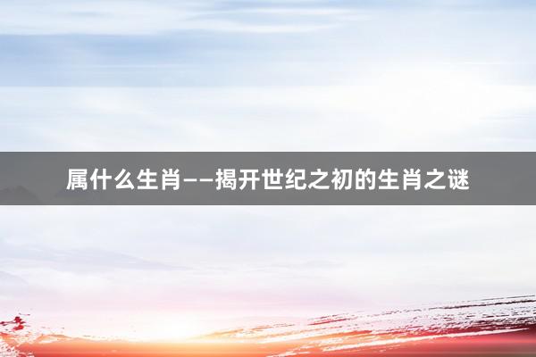 属什么生肖——揭开世纪之初的生肖之谜