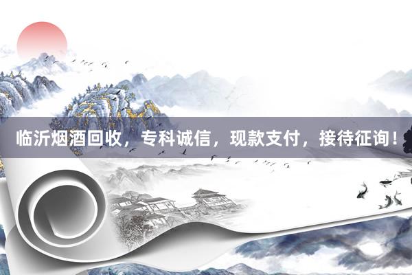 临沂烟酒回收，专科诚信，现款支付，接待征询！